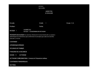 primero
que acaba.
ASPECTOS
A EVALUAR
Escuela: Grado 1 Grupo: A, B,
Profesor: Fecha:
BLOQUE: 1
NOMBRE DEL
BLOQUE: Conocimiento de mí mismo
PROPOSITO DEL BLOQUE los alumnos refuercen el conocimiento de su cuerpo e
identifiquen los elementos que conforman el concepto que cada uno de ellos
tiene de sí mismo
CONTENIDO .
APRENDIZAJEESPERADO
SECUENCIA DE TRABAJO
FINALIDAD DE LA SECUENCIA
SESION: 15 ACTIVIDAD
ACTIVIDAD COMPLEMENTARIA Conozco mi frecuencia cardiaca.
CONTENIDOS TRANSVERSALES
MATERIAL
 