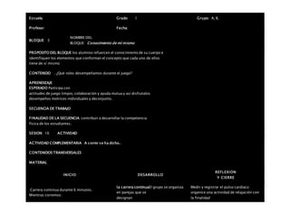 Escuela: Grado 1 Grupo: A, B,
Profesor: Fecha:
BLOQUE: 3
NOMBRE DEL
BLOQUE: Conocimiento de mí mismo
PROPOSITO DEL BLOQUE los alumnos refuercen el conocimiento de su cuerpo e
identifiquen los elementos que conforman el concepto que cada uno de ellos
tiene de sí mismo
CONTENIDO . ¿Qué roles desempeñamos durante el juego?
APRENDIZAJE
ESPERADO Participa con
actitudes de juego limpio, colaboración y ayuda mutua y así disfrutalos
desempeños motrices individuales y deconjunto.
SECUENCIA DE TRABAJO
FINALIDAD DE LA SECUENCIA contribuir a desarrollar la competencia
física de los estudiantes.
SESION: 16 ACTIVIDAD
ACTIVIDAD COMPLEMENTARIA A correr se ha dicho..
CONTENIDOS TRANSVERSALES
MATERIAL
INICIO DESARROLLO
REFLEXION
Y CIERRE
 Carrera continua durante 6 minutos.
 Mientras corremos:
la carrera continuaEl grupo se organiza
en parejas que se
designan
Medir y registrar el pulso cardiaco
organice una actividad de relajación con
la finalidad
 