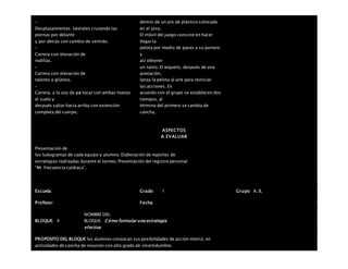 –
Desplazamientos laterales cruzando las
piernas por delante
y por detrás con cambio de sentido.
–
Carrera con elevación de
rodillas.
–
Carrera con elevación de
talones a glúteos.
–
Carrera, a la voz de ya tocar con ambas manos
el suelo y
después saltar hacia arriba con extensión
completa del cuerpo.
dentro de un aro de plástico colocado
en el piso.
El móvil del juego consiste en hacer
llegar la
pelota por medio de pases a su portero
y
así obtener
un tanto. El arquero, después de una
anotación,
lanza la pelota al aire para reiniciar
las acciones. En
acuerdo con el grupo se establecen dos
tiempos, al
término del primero se cambia de
cancha.
ASPECTOS
A EVALUAR
Presentación de
los ludogramas de cada equipo y alumno. Elaboración de reportes de
estrategias realizadas durante el torneo. Presentación del registro personal
“Mi frecuencia cardiaca”.
Escuela: Grado 1 Grupo: A, B,
Profesor: Fecha:
BLOQUE: 4
NOMBRE DEL
BLOQUE: Cómo formular una estrategia
efectiva
PROPOSITO DEL BLOQUE los alumnos conozcan sus posibilidades de acción motriz, en
actividades de cancha de invasión con alto grado de incertidumbre.
 