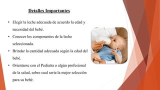 Detalles Importantes
• Elegir la leche adecuada de acuerdo la edad y
necesidad del bebé.
• Conocer los componentes de la leche
seleccionada.
• Brindar la cantidad adecuada según la edad del
bebé.
• Orientarse con el Pediatra o algún profesional
de la salud, sobre cual sería la mejor selección
para su bebé.
 