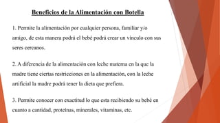 Beneficios de la Alimentación con Botella
1. Permite la alimentación por cualquier persona, familiar y/o
amigo, de esta manera podrá el bebé podrá crear un vínculo con sus
seres cercanos.
2. A diferencia de la alimentación con leche materna en la que la
madre tiene ciertas restricciones en la alimentación, con la leche
artificial la madre podrá tener la dieta que prefiera.
3. Permite conocer con exactitud lo que esta recibiendo su bebé en
cuanto a cantidad, proteínas, minerales, vitaminas, etc.
 
