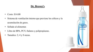 Dr. Brown’s
• Costo: $14.00
• Sistema de ventilación interno que previene los cólicos y la
acumulación de gases.
• Sellado al alimentar.
• Libre de BPA, PCV, ftalatos y polipropineno.
• Tamaños: 2, 4 y 8 onzas.
 