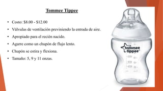 Tommee Tippee
• Costo: $8.00 - $12.00
• Válvulas de ventilación previniendo la entrada de aire.
• Apropiado para el recién nacido.
• Agarre como un chupón de flujo lento.
• Chupón se estira y flexiona.
• Tamaño: 5, 9 y 11 onzas.
 