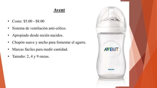 Avent
• Costo: $5.00 - $8.00
• Sistema de ventilación anti-cólico.
• Apropiado desde recién nacidos.
• Chupón suave y ancho para fomentar el agarre.
• Marcas fáciles para medir cantidad.
• Tamaño: 2, 4 y 9 onzas.
 