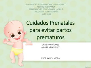 UNIVERSIDAD INTERAMERICANA DE PUERTO RICO 
RECINTO DE BAYAMÓN 
DEPARTAMENTO DE CIENCIAS DE LA SALUD 
PROGRAMA DE ENFERMERÍA 
NURS 3140 
Cuidados Prenatales 
para evitar partos 
prematuros 
CHRISTIAN GOMEZ 
ASHLEE VELÁZQUEZ 
PROF. KAREN MORA 
 