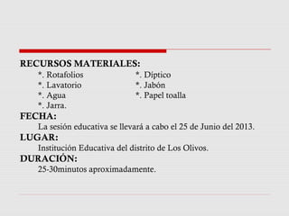RECURSOS MATERIALES:
*. Rotafolios *. Díptico
*. Lavatorio *. Jabón
*. Agua *. Papel toalla
*. Jarra.
FECHA:
La sesión educativa se llevará a cabo el 25 de Junio del 2013.
LUGAR:
Institución Educativa del distrito de Los Olivos.
DURACIÓN:
25-30minutos aproximadamente.
 