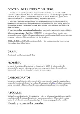 CONTROL DE LA DIETA Y DEL PESO
La planificación de comidas consiste en elegir alimentos saludables y en comer la cantidad 
adecuada, a la hora adecuada. Uno debe trabajar en colaboración con el médico para aprender qué 
cantidades de grasa, proteína y carbohidratos necesita en la dieta. Es necesario que los planes 
específicos de comidas se adapten a los hábitos y preferencias personales.
Es importante controlar el peso y consumir una dieta bien balanceada. Algunas personas con 
diabetes tipo 2 pueden dejar de tomar medicamentos después de perder peso, aunque la diabetes 
sigue estando presente. Un dietista certificado puede ayudarle a determinar sus necesidades con 
respecto a la dieta.
Es importante realizar las comidas a la misma hora pues contribuye a un mejor control diabético
Alimentos especiales para diabéticos: NO FIARSE. La mayoría no ofrecen ventajas, pues 
presentan las mismas calorías. Solo algunos edulcorantes o endulzantes artificiales como sacarinas, 
aspartamo y alimentos elaborados solo con este tipo de azúcares. 

Bebidas alcohólicas: EVITAR las que tienen alcohol y alto contenido en azúcar como cerveza, 
vinos dulces, sidras dulces, licores. 




GRASA
Disminuya la cantidad de grasa en la dieta



PROTEÍNA
La ingesta de proteína se debe mantener en el rango del 15 al 20% de calorías totales. Se 
recomiendan las opciones bajas en grasa, tales como los productos lácteos descremados, las 
legumbres, la carne de aves sin piel, el pescado y las carnes magras



CARBOHIDRATOS
Las opciones de carbohidratos deben provenir de los panes o cereales integrales, la pasta, el arroz 
moreno, las legumbres, las frutas y las verduras. El incremento de la fibra en la dieta es una pauta 
general para toda la población en lugar de ser específicamente para las personas con diabetes. 



AZÚCARES
Limite el consumo de alimentos ricos en calorías y bajos en valor nutricional, incluyendo aquellos 
con alto contenido de azúcares. Los alimentos que contengan azúcar se deben sustituir por otras 
fuentes de carbohidratos (como las papas) en lugar de simplemente agregarlas a las comidas.

Horario y reparto de las comidas:
 