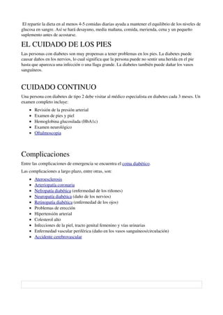  El repartir la dieta en al menos 4­5 comidas diarias ayuda a mantener el equilibrio de los niveles de 
glucosa en sangre. Así se hará desayuno, media mañana, comida, merienda, cena y un pequeño 
suplemento antes de acostarse. 

EL CUIDADO DE LOS PIES
Las personas con diabetes son muy propensas a tener problemas en los pies. La diabetes puede 
causar daños en los nervios, lo cual significa que la persona puede no sentir una herida en el pie 
hasta que aparezca una infección o una llaga grande. La diabetes también puede dañar los vasos 
sanguíneos.



CUIDADO CONTINUO
Una persona con diabetes de tipo 2 debe visitar al médico especialista en diabetes cada 3 meses. Un 
examen completo incluye:
       •   Revisión de la presión arterial 
       •   Examen de pies y piel 
       •   Hemoglobina glucosilada (HbA1c) 
       •   Examen neurológico 
       •    
           Oftalmoscopia   



Complicaciones
Entre las complicaciones de emergencia se encuentra el coma diabético.
Las complicaciones a largo plazo, entre otras, son:
       •    
           Ateroesclerosis  
       •    
           Arteriopatía coronaria    
       •    
           Nefropatía diabética  (enfermedad de los riñones) 
       •    
           Neuropatía diabética   (daño de los nervios) 
       •    
           Retinopatía diabética   (enfermedad de los ojos) 
       •   Problemas de erección 
       •   Hipertensión arterial 
       •   Colesterol alto 
       •   Infecciones de la piel, tracto genital femenino y vías urinarias 
       •   Enfermedad vascular periférica (daño en los vasos sanguíneos/circulación) 
       •    
           Accidente cerebrovascular     




                                                                    
                                                  
  
 