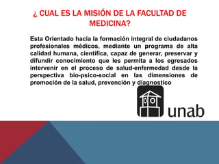 ¿ CUAL ES LA MISIÓN DE LA FACULTAD DE
               MEDICINA?
Esta Orientado hacia la formación integral de ciudadanos
profesionales médicos, mediante un programa de alta
calidad humana, científica, capaz de generar, preservar y
difundir conocimiento que les permita a los egresados
intervenir en el proceso de salud-enfermedad desde la
perspectiva bio-psico-social en las dimensiones de
promoción de la salud, prevención y diagnostico
 
