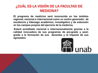 ¿CUÁL ES LA VISIÓN DE LA FACULTAD DE
              MEDICINA?
El programa de medicina será reconocida en los ámbitos
regional, nacional e internacional como un centro generador de
excelencia y liderazgo académico, investigativo y de extensión
en los campos propios del ejercicio de la medicina.
Estará acreditado nacional e internacionalmente gracias a la
calidad innovadora de sus programas de pre-grado y post-
grado a la formación de sus docentes y al impacto de sus
egresados
 