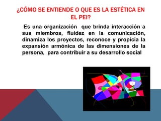 ¿CÓMO SE ENTIENDE O QUE ES LA ESTÉTICA EN
                EL PEI?
 Es una organización que brinda interacción a
 sus miembros, fluidez en la comunicación,
 dinamiza los proyectos, reconoce y propicia la
 expansión armónica de las dimensiones de la
 persona, para contribuir a su desarrollo social
 