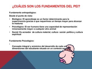 ¿CUÁLES SON LOS FUNDAMENTOS DEL PEI?
Fundamento antropológico:
Desde el punto de vista:
•   Biológico: El aprendizaje es un factor determinante para la
    supervivencia gracias a que requerimos un tiempo mayor para alcanzar
    la madurez
•   Psicológico: El ser humano tiene una capacidad de representación
    inmensamente mayor a cualquier otro animal
•   Social: Es acreedor de cultura material, cultura social- política y cultura
    espiritual


Fundamento Psicológico:
•
    Concepto integral y armónico del desarrollo de cada una de las
    dimensiones del estudiante situado en un contexto especifico
 