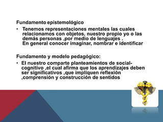 Fundamento epistemológico
• Tenemos representaciones mentales las cuales
  relacionamos con objetos, nuestro propio yo o las
  demás personas ,por medio de lenguajes .
  En general conocer imaginar, nombrar e identificar

Fundamento y modelo pedagógico:
• El nuestro comparte planteamientos de social-
  cognitivo ,el cual afirma que los aprendizajes deben
  ser significativos ,que impliquen reflexión
  ,comprensión y construcción de sentidos
 