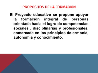 PROPOSITOS DE LA FORMACIÓN

El Proyecto educativo se propone apoyar
  la formación integral de personas
  orientada hacia el logro de competencias
  sociales , disciplinarias y profesionales,
  enmarcada en los principios de armonía,
  autonomía y conocimiento.
 