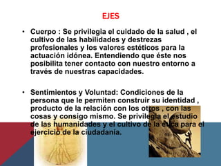 EJES
• Cuerpo : Se privilegia el cuidado de la salud , el
  cultivo de las habilidades y destrezas
  profesionales y los valores estéticos para la
  actuación idónea. Entendiendo que éste nos
  posibilita tener contacto con nuestro entorno a
  través de nuestras capacidades.

• Sentimientos y Voluntad: Condiciones de la
  persona que le permiten construir su identidad ,
  producto de la relación con los otros , con las
  cosas y consigo mismo. Se privilegia el estudio
  de las humanidades y el cultivo de la ética para el
  ejercicio de la ciudadanía.
 