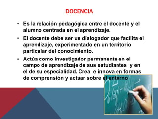 DOCENCIA
• Es la relación pedagógica entre el docente y el
  alumno centrada en el aprendizaje.
• El docente debe ser un dialogador que facilita el
  aprendizaje, experimentado en un territorio
  particular del conocimiento.
• Actúa como investigador permanente en el
  campo de aprendizaje de sus estudiantes y en
  el de su especialidad. Crea e innova en formas
  de comprensión y actuar sobre el entorno
 