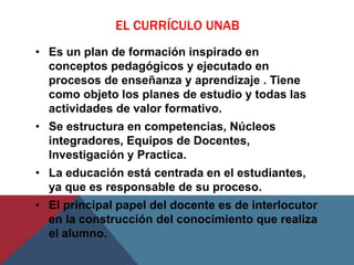 EL CURRÍCULO UNAB
• Es un plan de formación inspirado en
  conceptos pedagógicos y ejecutado en
  procesos de enseñanza y aprendizaje . Tiene
  como objeto los planes de estudio y todas las
  actividades de valor formativo.
• Se estructura en competencias, Núcleos
  integradores, Equipos de Docentes,
  Investigación y Practica.
• La educación está centrada en el estudiantes,
  ya que es responsable de su proceso.
• El principal papel del docente es de interlocutor
  en la construcción del conocimiento que realiza
  el alumno.
 