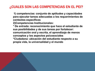 ¿CUALES SON LAS COMPETENCIAS EN EL PEI?
  1) competencias: conjunto de aptitudes y capacidades
 para ejecutar tareas adecuadas a los requerimientos de
 contextos específicos
 2)Competencias Institucionales:
 * De entrada: reconocimiento que hace el estudiante de
 sus posibilidades y de sus tareas por fortalecer:
 comunicación oral y escrita, el aprendizaje de menos
 conceptos y los aspectos psicosociales
 *Ciudadana: ubicación del estudiante respecto a su
 propia vida, la universalidad y el mundo
 
