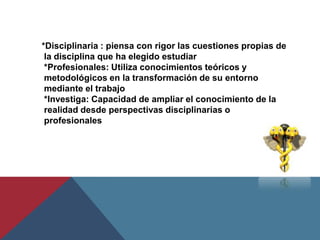 *Disciplinaria : piensa con rigor las cuestiones propias de
 la disciplina que ha elegido estudiar
 *Profesionales: Utiliza conocimientos teóricos y
 metodológicos en la transformación de su entorno
 mediante el trabajo
 *Investiga: Capacidad de ampliar el conocimiento de la
 realidad desde perspectivas disciplinarias o
 profesionales
 