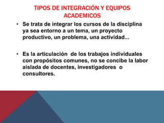 TIPOS DE INTEGRACIÓN Y EQUIPOS
                 ACADEMICOS
• Se trata de integrar los cursos de la disciplina
  ya sea entorno a un tema, un proyecto
  productivo, un problema, una actividad...


• Es la articulación de los trabajos individuales
  con propósitos comunes, no se concibe la labor
  aislada de docentes, investigadores o
  consultores.
 