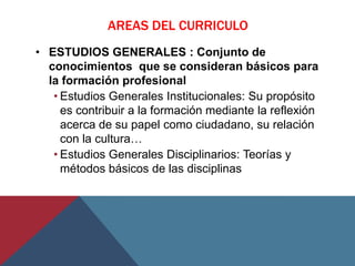 AREAS DEL CURRICULO
• ESTUDIOS GENERALES : Conjunto de
  conocimientos que se consideran básicos para
  la formación profesional
   • Estudios Generales Institucionales: Su propósito
     es contribuir a la formación mediante la reflexión
     acerca de su papel como ciudadano, su relación
     con la cultura…
   • Estudios Generales Disciplinarios: Teorías y
     métodos básicos de las disciplinas
 