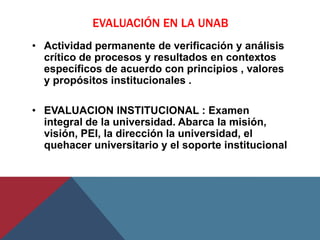 EVALUACIÓN EN LA UNAB
• Actividad permanente de verificación y análisis
  crítico de procesos y resultados en contextos
  específicos de acuerdo con principios , valores
  y propósitos institucionales .

• EVALUACION INSTITUCIONAL : Examen
  integral de la universidad. Abarca la misión,
  visión, PEI, la dirección la universidad, el
  quehacer universitario y el soporte institucional
 