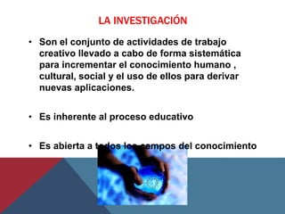 LA INVESTIGACIÓN
• Son el conjunto de actividades de trabajo
  creativo llevado a cabo de forma sistemática
  para incrementar el conocimiento humano ,
  cultural, social y el uso de ellos para derivar
  nuevas aplicaciones.


• Es inherente al proceso educativo


• Es abierta a todos los campos del conocimiento
 