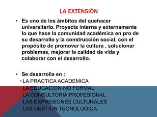 LA EXTENSIÓN
• Es uno de los ámbitos del quehacer
  universitario. Proyecta interna y externamente
  lo que hace la comunidad académica en pro de
  su desarrollo y la construcción social, con el
  propósito de promover la cultura , solucionar
  problemas, mejorar la calidad de vida y
  colaborar con el desarrollo.


• Se desarrolla en :
  • LA PRACTICA ACADEMICA
  • LA EDUCACION NO FORMAL
  • LA CONSULTORIA PROFESIONAL
  • LAS EXPRESIONES CULTURALES
  • LAS GESTION TECNOLOGICA
 