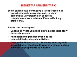 BIENESTAR UNIVERSITARIO
Es un espacio que contribuye a la satisfacción de
  necesidades e intereses formativos de la
  comunidad universitaria en aspectos
  complementarios a la formación académica y
  profesional.

Basado en 3 conceptos:
• Calidad de Vida: Equilibrio entre las necesidades y
  deseos humanos
• Formación Integral: Desarrollo de las
  potencialidades de cada individuo
• Comunidad Universitaria: Se centra en el logro de
  sus objetivos , el cultivo de valores y está orientada
  al bienestar propio y de su entorno
 