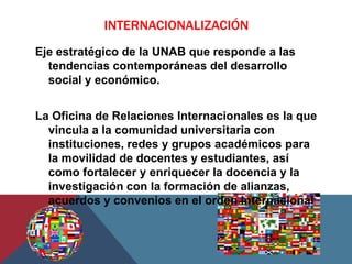 INTERNACIONALIZACIÓN
Eje estratégico de la UNAB que responde a las
  tendencias contemporáneas del desarrollo
  social y económico.


La Oficina de Relaciones Internacionales es la que
  vincula a la comunidad universitaria con
  instituciones, redes y grupos académicos para
  la movilidad de docentes y estudiantes, así
  como fortalecer y enriquecer la docencia y la
  investigación con la formación de alianzas,
  acuerdos y convenios en el orden internacional
 