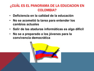 ¿CUÁL ES EL PANORAMA DE LA EDUCACION EN
               COLOMBIA?
• Deficiencia en la calidad de la educación
• No se acometió la tarea para entender los
  cambios actuales
• Salir de las ataduras informáticas es algo difícil
• No se a preparado a los jóvenes para la
  convivencia democrática
 