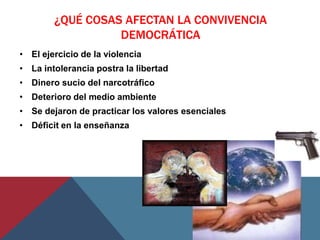 ¿QUÉ COSAS AFECTAN LA CONVIVENCIA
                  DEMOCRÁTICA
• El ejercicio de la violencia
• La intolerancia postra la libertad
• Dinero sucio del narcotráfico
• Deterioro del medio ambiente
• Se dejaron de practicar los valores esenciales
• Déficit en la enseñanza
 