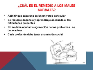 ¿CUÁL ES EL REMEDIO A LOS MALES
                     ACTUALES?
• Admitir que cada uno es un universo particular
• Se requiere docencia y aprendizaje adecuado a las
  dificultades presentes
• No se debe ocultar la agravación de los problemas , se
  debe actuar
• Cada profesión debe tener una misión social
 