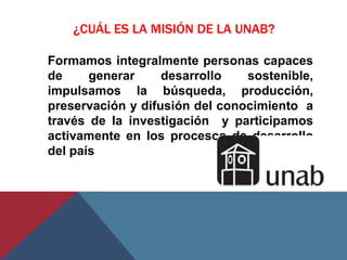 ¿CUÁL ES LA MISIÓN DE LA UNAB?

Formamos integralmente personas capaces
de     generar     desarrollo   sostenible,
impulsamos la búsqueda, producción,
preservación y difusión del conocimiento a
través de la investigación y participamos
activamente en los procesos de desarrollo
del país
 
