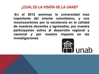 ¿CUÁL ES LA VISIÓN DE LA UNAB?
 En el 2012 seremos la universidad mas
importante del oriente colombiano, y nos
reconoceremos por la excelencia en la calidad
de nuestros docentes y egresados, por nuestra
participación activa al desarrollo regional y
nacional y por nuestro impacto en las
investigaciones
 
