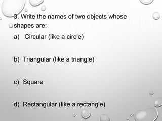 3. Write the names of two objects whose
shapes are:
a) Circular (like a circle)
b) Triangular (like a triangle)
c) Square
d) Rectangular (like a rectangle)
 