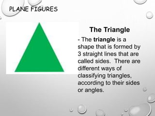 PLANE FIGURES
The Triangle
- The triangle is a
shape that is formed by
3 straight lines that are
called sides. There are
different ways of
classifying triangles,
according to their sides
or angles.
 