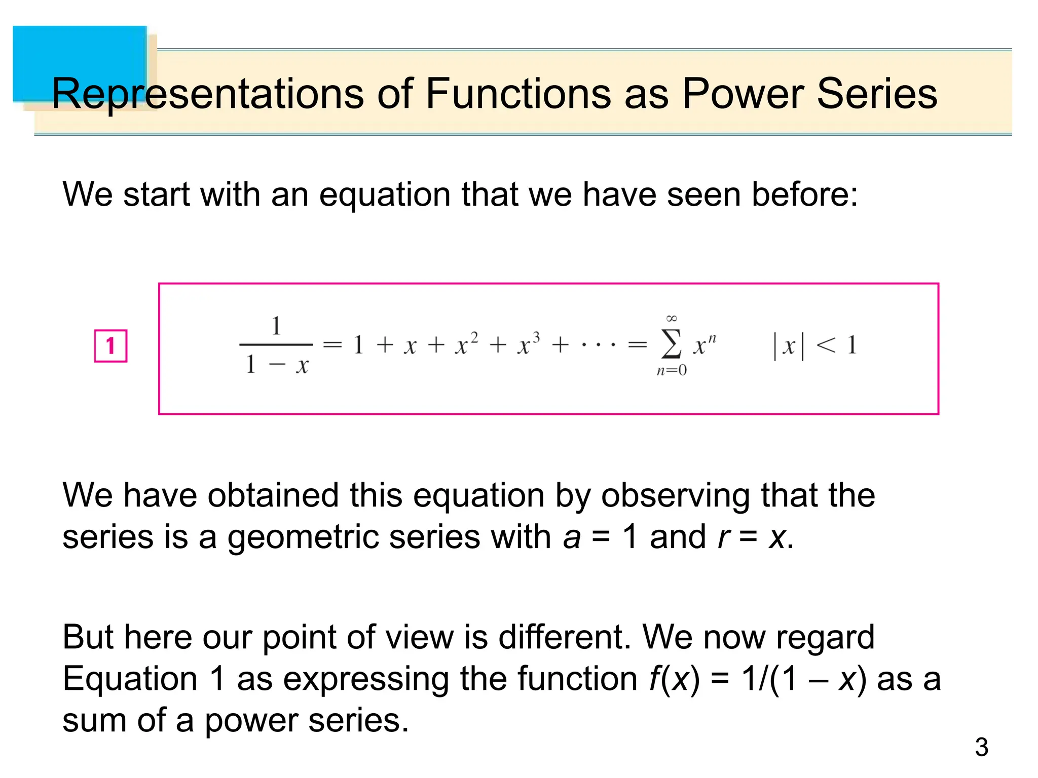3
3
Representations of Functions as Power Series
We start with an equation that we have seen before:
We have obtained this equation by observing that the
series is a geometric series with a = 1 and r = x.
But here our point of view is different. We now regard
Equation 1 as expressing the function f(x) = 1/(1 – x) as a
sum of a power series.
 