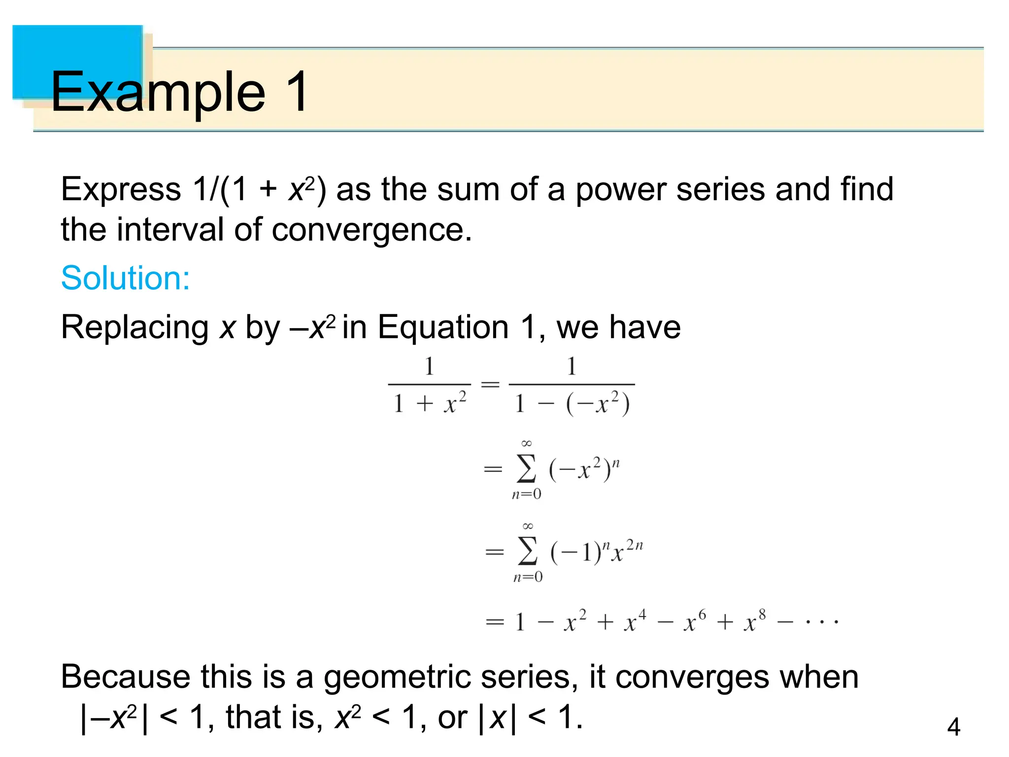 4
4
Example 1
Express 1/(1 + x2
) as the sum of a power series and find
the interval of convergence.
Solution:
Replacing x by –x2
in Equation 1, we have
Because this is a geometric series, it converges when
|–x2
| < 1, that is, x2
< 1, or |x| < 1.
 
