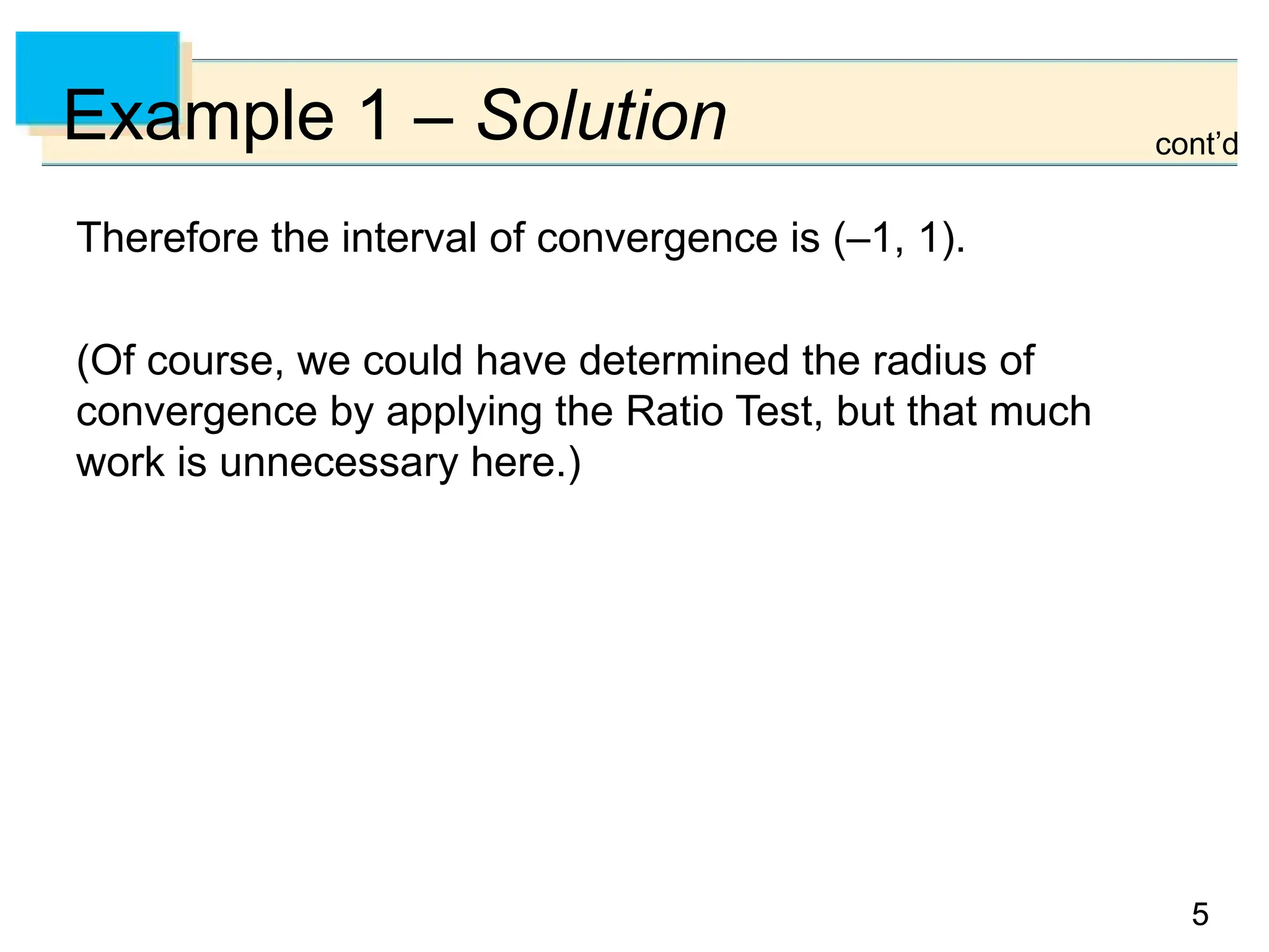 5
5
Example 1 – Solution
Therefore the interval of convergence is (–1, 1).
(Of course, we could have determined the radius of
convergence by applying the Ratio Test, but that much
work is unnecessary here.)
cont’d
 