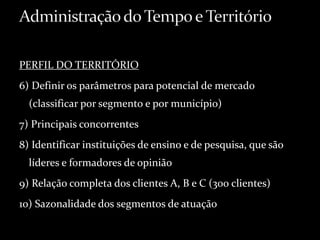 PERFIL DO TERRITÓRIO
6) Definir os parâmetros para potencial de mercado
(classificar por segmento e por município)
7) Principais concorrentes
8) Identificar instituições de ensino e de pesquisa, que são
líderes e formadores de opinião
9) Relação completa dos clientes A, B e C (300 clientes)
10) Sazonalidade dos segmentos de atuação
 