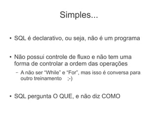 Simples...
● SQL é declarativo, ou seja, não é um programa
● Não possui controle de fluxo e não tem uma
forma de controlar a ordem das operações
– A não ser “While” e “For”, mas isso é conversa para
outro treinamento ;-)
● SQL pergunta O QUE, e não diz COMO
 