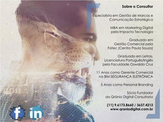 Sobre o Consultor
Especialista em Gestão de Marcas e
Comunicação Estratégica
MBA em Marketing Digital
pela Impacta Tecnologia
Graduado em
Gestão Comercial pela
Fatec (Centro Paula Souza)
Graduado em Letras,
Licenciatura Português/Inglês
pela Faculdade Oswaldo Cruz
11 Anos como Gerente Comercial
na SIM SEGURANÇA ELETRÔNICA
5 Anos como Personal Branding
Sócio Fundador
da Qrânio Digital Consultoria
(11) 9.6173.8660 / 3637.4212
www.qraniodigital.com.br
 