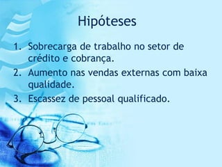 Hipóteses
1. Sobrecarga de trabalho no setor de
   crédito e cobrança.
2. Aumento nas vendas externas com baixa
   qualidade.
3. Escassez de pessoal qualificado.
 
