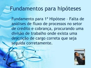 Fundamentos para hipóteses
Fundamento para 1ª Hipótese – Falta de
análises de fluxo de processos no setor
de crédito e cobrança, procurando uma
divisão de trabalho onde exista uma
descrição de cargo correta que seja
seguida corretamente.
 