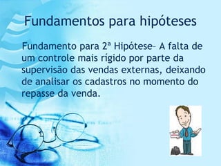 Fundamentos para hipóteses
Fundamento para 2ª Hipótese– A falta de
um controle mais rígido por parte da
supervisão das vendas externas, deixando
de analisar os cadastros no momento do
repasse da venda.
 