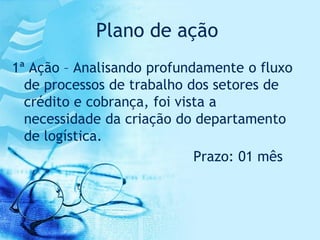 Plano de ação
1ª Ação – Analisando profundamente o fluxo
  de processos de trabalho dos setores de
  crédito e cobrança, foi vista a
  necessidade da criação do departamento
  de logística.
                             Prazo: 01 mês
 