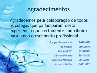 Agradecimentos
Agradecemos pela colaboração de todos
os colegas que participaram desta
experiência que certamente contribuirá
para nosso crescimento profissional.
                   Equipe: Denise Lopes   200310579
                           Fco Robson     200920079
                          Fca Sanderli    201010083
                      Gilmara Pinheiro    201010213
                     Henrique Hanierio    201020384
                        Leonete Matias    200610232
 