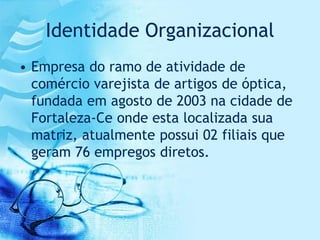 Identidade Organizacional
• Empresa do ramo de atividade de
  comércio varejista de artigos de óptica,
  fundada em agosto de 2003 na cidade de
  Fortaleza-Ce onde esta localizada sua
  matriz, atualmente possui 02 filiais que
  geram 76 empregos diretos.
 