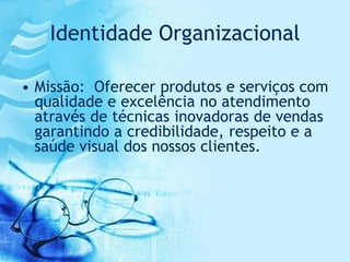 Identidade Organizacional

• Missão: Oferecer produtos e serviços com
  qualidade e excelência no atendimento
  através de técnicas inovadoras de vendas
  garantindo a credibilidade, respeito e a
  saúde visual dos nossos clientes.
 